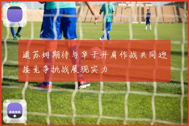 道苏姆期待与华子并肩作战共同迎接竞争挑战展现实力