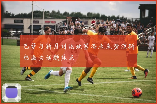 巴萨与新月讨论坎塞洛未来努涅斯也成为话题焦点