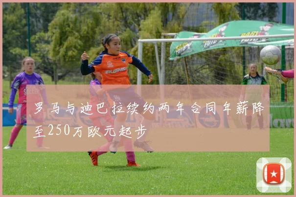 罗马与迪巴拉续约两年合同年薪降至250万欧元起步