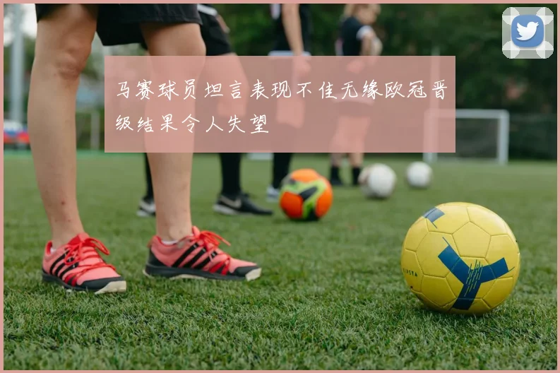 马赛球员坦言表现不佳无缘欧冠晋级结果令人失望