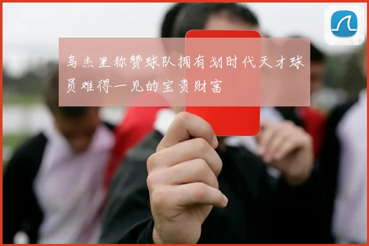 乌杰里称赞球队拥有划时代天才球员难得一见的宝贵财富