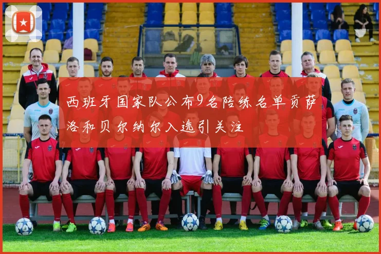 西班牙国家队公布9名陪练名单贡萨洛和贝尔纳尔入选引关注